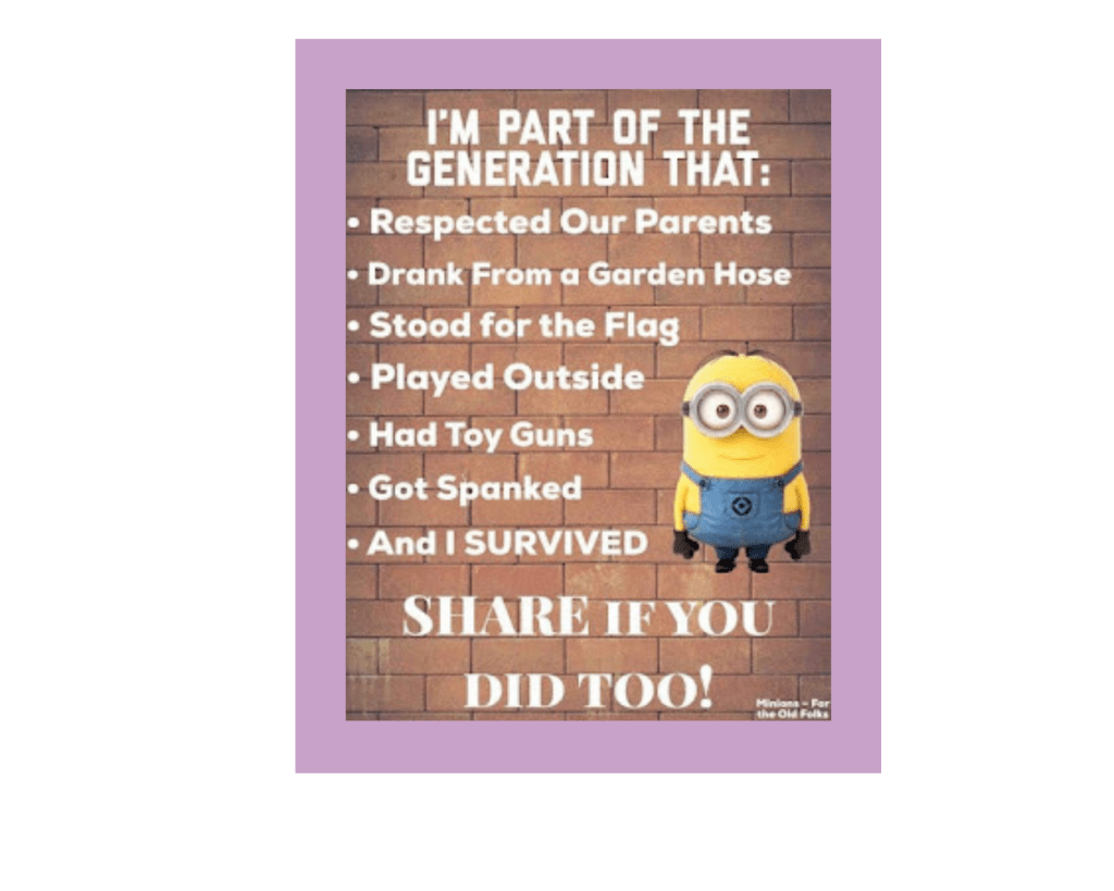 An image of a brick wall, with white text, mostly in a bulleted list, that reads, “I’m part of the generation that:
Respected Our Parents
Drank From a Garden Hose 
Stood for the Flag 
Played Outside 
Had Toy Guns 
Got Spanked 
And I SURVIVED
SHARE IF YOU DID TOO!” There is also a smiling Minion wearing goggles, from the “Despicable Me” franchise. The credits in the lower right-hand corner say “Minions - for the Old Folks.” Really.