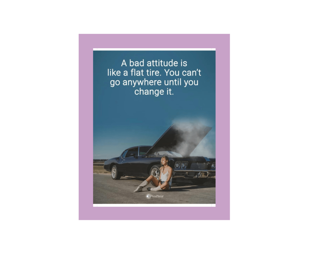 The top two thirds of the photo is just clear blue sky, with white sans serif letters over it that read, "A bad attitude is like a flat tire. You can\'t go anywhere until you change it." The bottom third of the photo is a navy blue muscle car (sorry, I can't tell the make or model, I don't know kinds of cars) with its hood popped open, with digital smoke coming from the engine. The car is pulled over to the side of a road in a flat landscape. A tan, thin, blonde person in a white tank top and jean shorts leans against the passenger side of the car (yes, sitting on the actual road, which seems inadvisable), looking dejected and frustrated. The source is Power of Positivity.